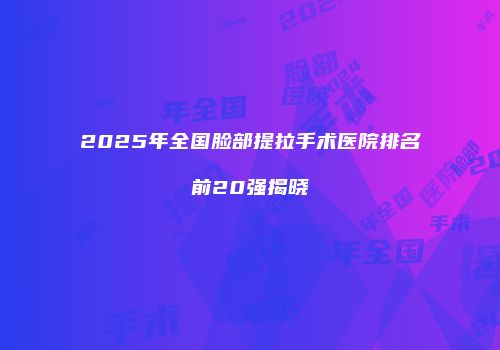 2025年全国脸部提拉手术医院排名前20强揭晓