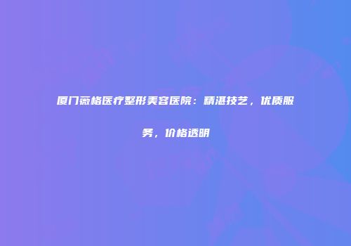 厦门薇格医疗整形美容医院：精湛技艺，优质服务，价格透明