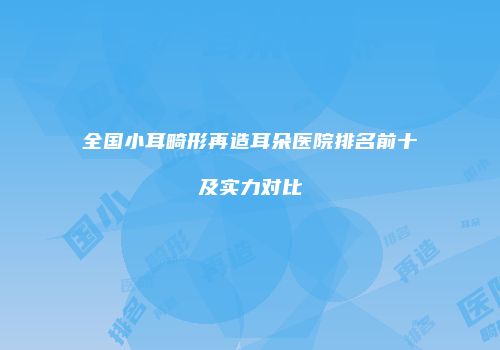 全国小耳畸形再造耳朵医院排名前十及实力对比