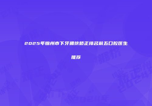 2025年锦州市下牙拥挤矫正排名前五口腔医生推荐