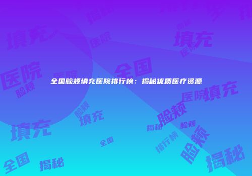 全国脸颊填充医院排行榜：揭秘优质医疗资源