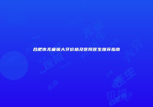 合肥市无痛拔大牙价格及医院医生推荐指南