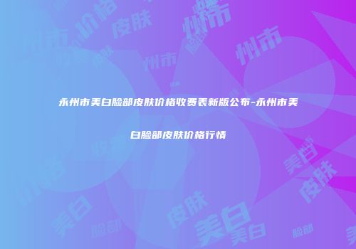 永州市美白脸部皮肤价格收费表新版公布-永州市美白脸部皮肤价格行情