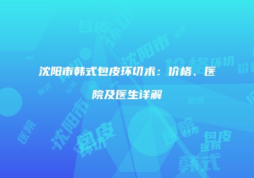 沈阳市韩式包皮环切术：价格、医院及医生详解