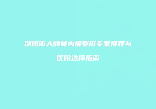 邵阳市大颧骨内推整形专家推荐与医院选择指南