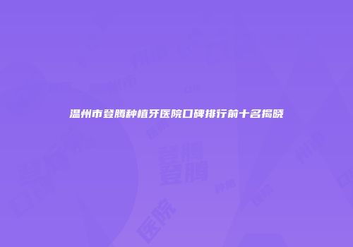温州市登腾种植牙医院口碑排行前十名揭晓