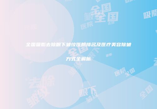 全国吸脂去除眼下皱纹医院排名及医疗美容除皱方式全解析