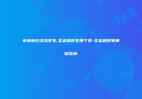 阜新市白玉杰医生,王志明医生那个好-王志明医师荣耀登榜