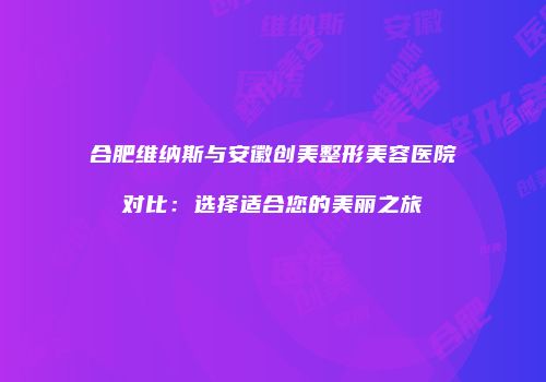 合肥维纳斯与安徽创美整形美容医院对比：选择适合您的美丽之旅