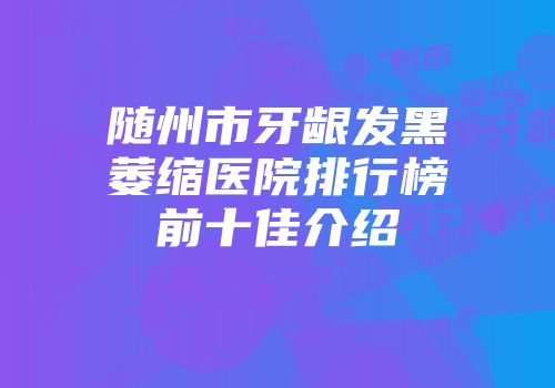随州市牙龈发黑萎缩医院排行榜前十佳介绍