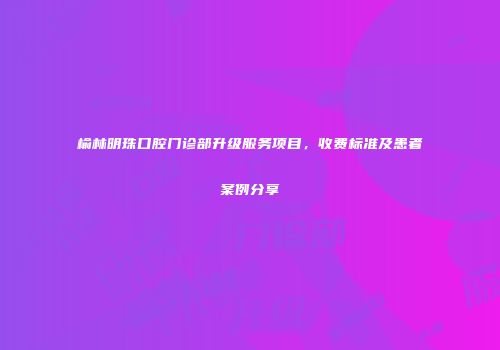 榆林明珠口腔门诊部升级服务项目，收费标准及患者案例分享
