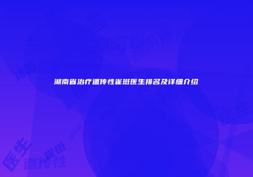 湖南省治疗遗传性雀斑医生排名及详细介绍
