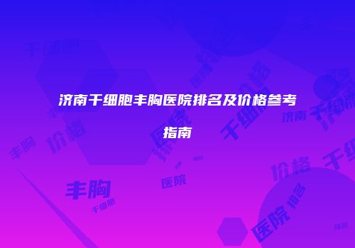 济南干细胞丰胸医院排名及价格参考指南