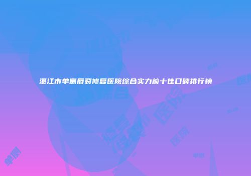 湛江市单侧唇裂修复医院综合实力前十佳口碑排行榜