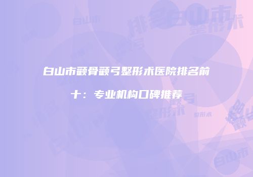 白山市颧骨颧弓整形术医院排名前十：专业机构口碑推荐