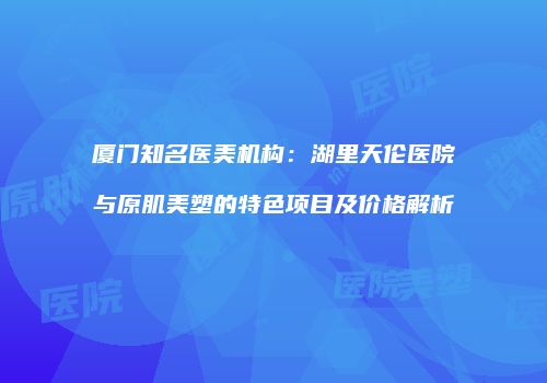 厦门知名医美机构：湖里天伦医院与原肌美塑的特色项目及价格解析