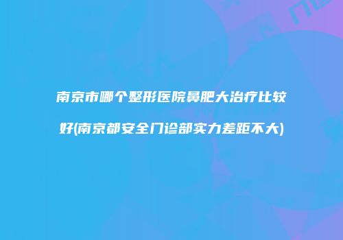 南京市哪个整形医院鼻肥大治疗比较好(南京都安全门诊部实力差距不大)