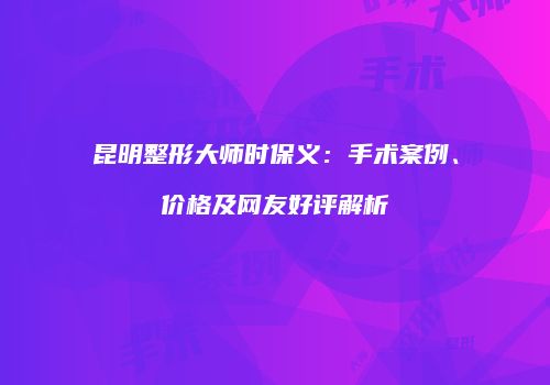 昆明整形大师时保义：手术案例、价格及网友好评解析