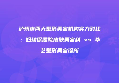 泸州市两大整形美容机构实力对比：妇幼保健院皮肤美容科 vs 华艺整形美容诊所