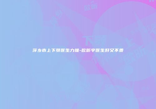 萍乡市上下颚医生力推-欧昕宇医生好又不贵