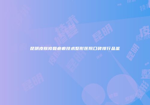 昆明皮肤修复疤痕技术整形医院口碑排行品鉴