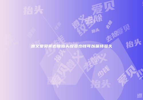 遵义爱贝芙去除抬头纹多少钱可以保持多久