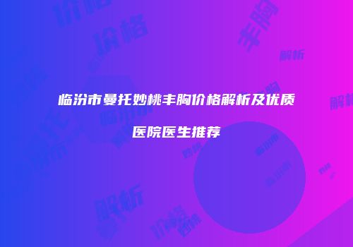 临汾市曼托妙桃丰胸价格解析及优质医院医生推荐