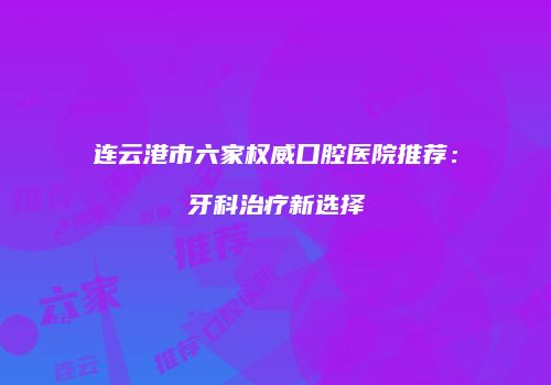 连云港市六家权威口腔医院推荐：牙科治疗新选择