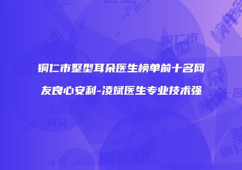 铜仁市整型耳朵医生榜单前十名网友良心安利-凌斌医生专业技术强