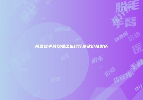 陕西省手臂脱毛医生排行榜及价格解析