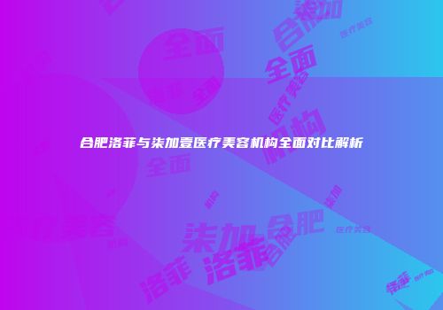 合肥洛菲与柒加壹医疗美容机构全面对比解析
