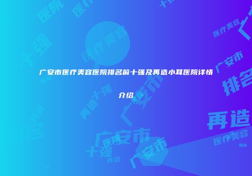 广安市医疗美容医院排名前十强及再造小耳医院详情介绍