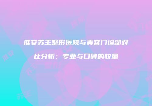 淮安苏王整形医院与美容门诊部对比分析：专业与口碑的较量
