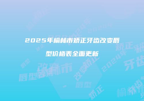 2025年榆林市矫正牙齿改变唇型价格表全面更新