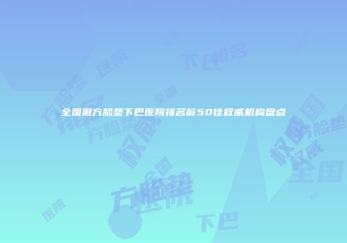 全国磨方脸垫下巴医院排名前50佳权威机构盘点