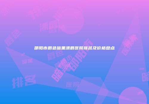 邵阳市唇色暗黑漂唇医院排名及价格盘点