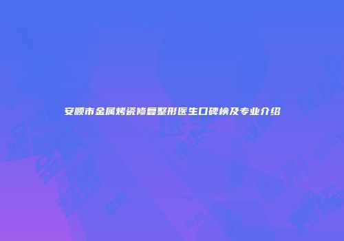 安顺市金属烤瓷修复整形医生口碑榜及专业介绍