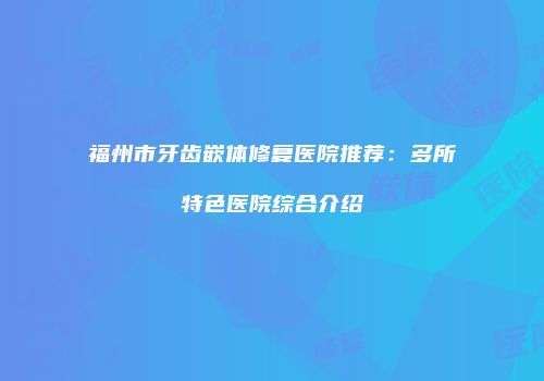 福州市牙齿嵌体修复医院推荐：多所特色医院综合介绍