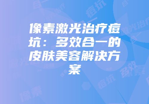 像素激光治疗痘坑：多效合一的皮肤美容解决方案