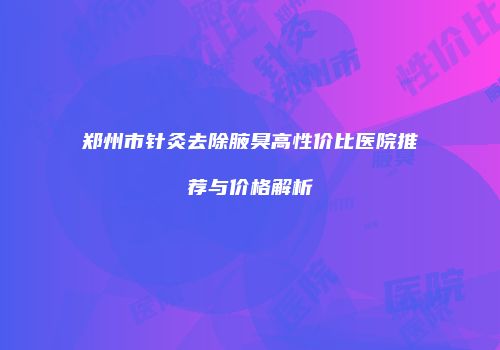 郑州市针灸去除腋臭高性价比医院推荐与价格解析