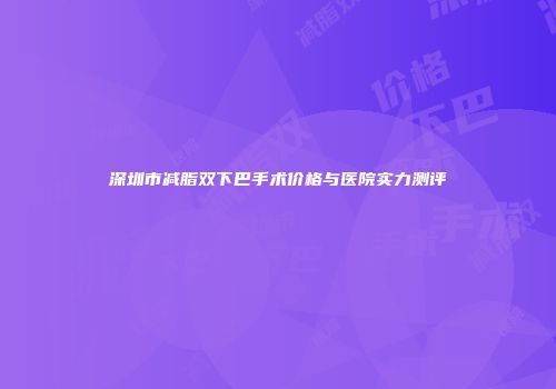 深圳市减脂双下巴手术价格与医院实力测评