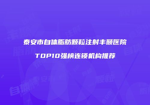 泰安市自体脂肪颗粒注射丰颞医院TOP10强榜连锁机构推荐