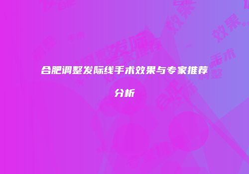 合肥调整发际线手术效果与专家推荐分析
