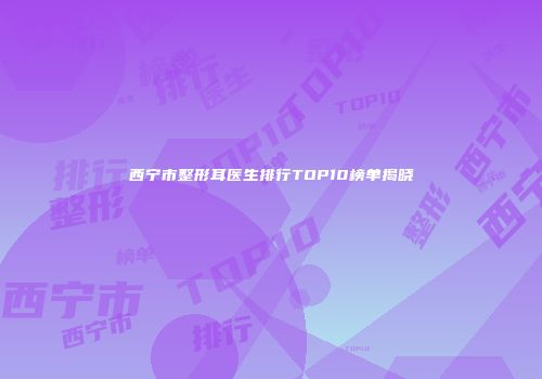 西宁市整形耳医生排行TOP10榜单揭晓