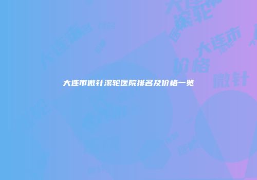 大连市微针滚轮医院排名及价格一览