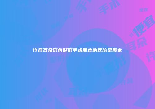 许昌耳朵形状整形手术便宜的医院是哪家