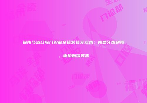 福州马泷口腔门诊部全瓷烤瓷牙冠术：修复牙齿缺损，重拾自信笑容