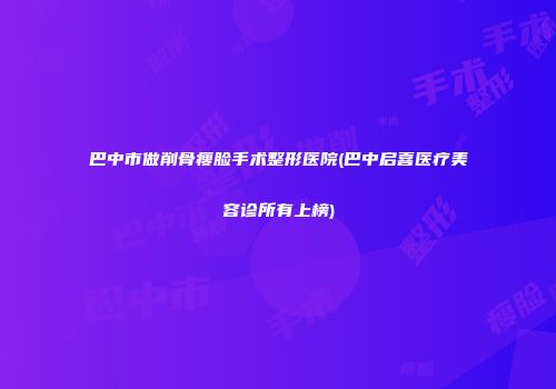 巴中市做削骨瘦脸手术整形医院(巴中启喜医疗美容诊所有上榜)