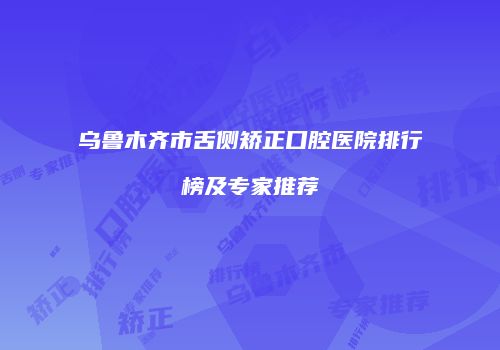 乌鲁木齐市舌侧矫正口腔医院排行榜及专家推荐
