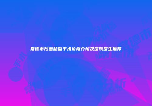 常德市改善脸型手术价格分析及医院医生推荐